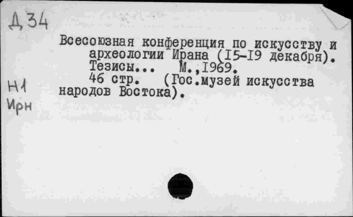 ﻿Д34
Мрн
Всесоюзная конференция по искусству и археологии Ирана (15-19 декабря). Тезисы... М.,1969.
46 стр. (Гос.музей искусства народов Востока).